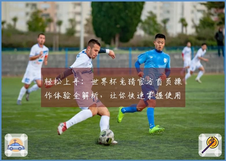 轻松上手:世界杯竞猜官方首页操作体验全解析,让你快速掌握使用技巧