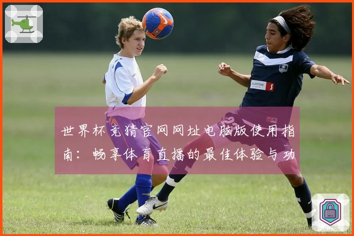 世界杯竞猜官网网址电脑版使用指南：畅享体育直播的最佳体验与功能介绍