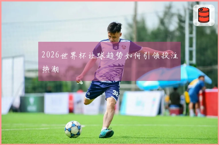 2026世界杯让球趋势如何引领投注热潮